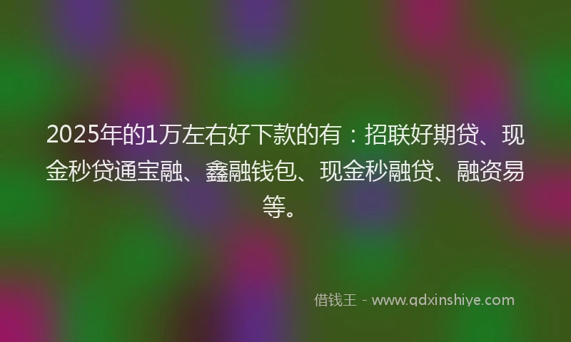 2025年的1万左右好下款的有：招联好期贷、现金秒贷通宝融、鑫融钱包、现金秒融贷、融资易等。