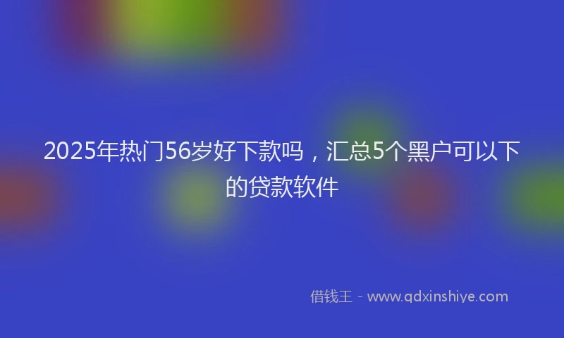 2025年热门56岁好下款吗，汇总5个黑户可以下的贷款软件