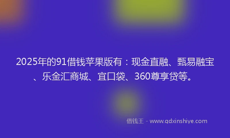 2025年的91借钱苹果版有：现金直融、甄易融宝、乐金汇商城、宜口袋、360尊享贷等。