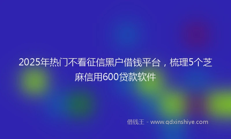 2025年热门不看征信黑户借钱平台，梳理5个芝麻信用600贷款软件
