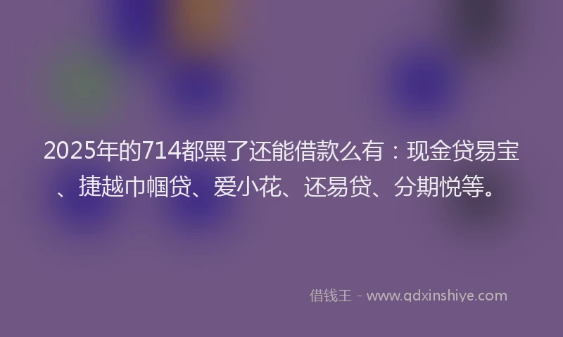 2025年的714都黑了还能借款么有：现金贷易宝、捷越巾帼贷、爱小花、还易贷、分期悦等。