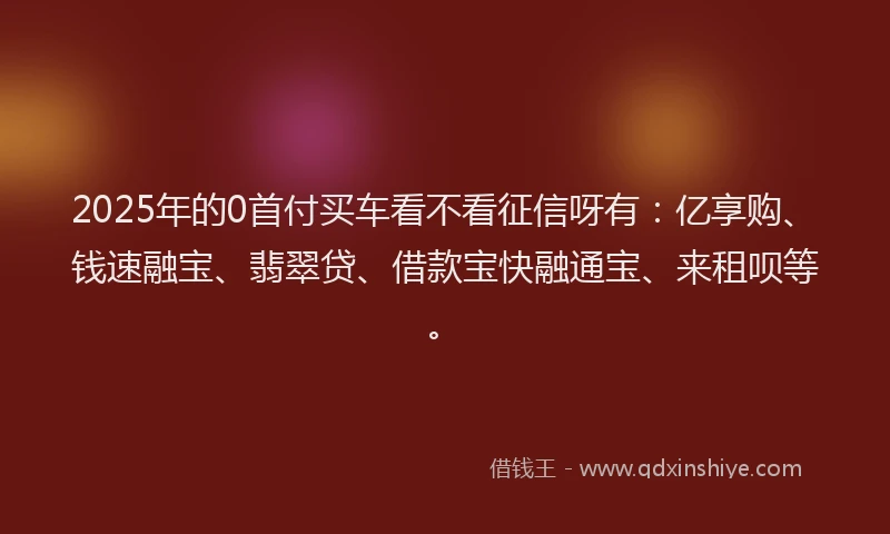 2025年的0首付买车看不看征信呀有：亿享购、钱速融宝、翡翠贷、借款宝快融通宝、来租呗等。