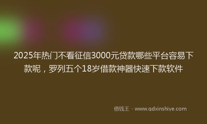 2025年热门不看征信3000元贷款哪些平台容易下款呢，罗列五个18岁借款神器快速下款软件