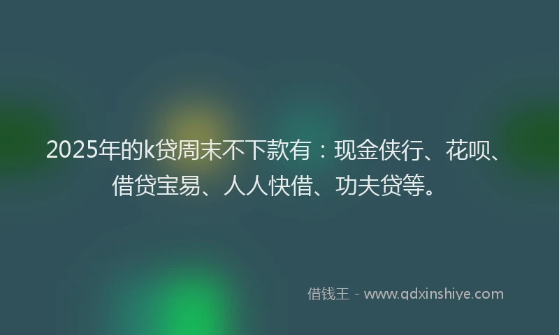 2025年的k贷周末不下款有：现金侠行、花呗、借贷宝易、人人快借、功夫贷等。