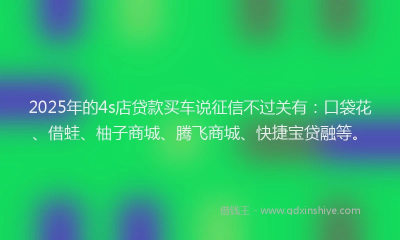 2025年的4s店贷款买车说征信不过关有：口袋花、借蛙、柚子商城、腾飞商城、快捷宝贷融等。