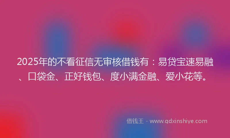 2025年的不看征信无审核借钱有：易贷宝速易融、口袋金、正好钱包、度小满金融、爱小花等。