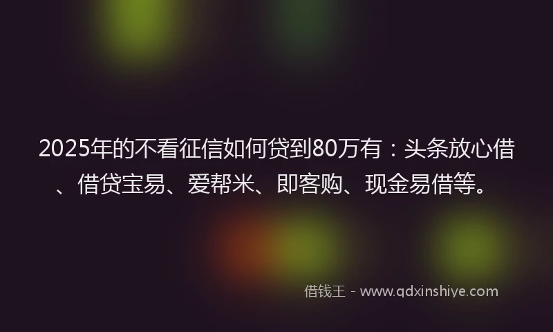 2025年的不看征信如何贷到80万有：头条放心借、借贷宝易、爱帮米、即客购、现金易借等。