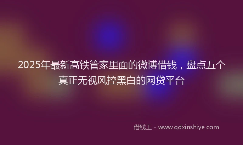 2025年最新高铁管家里面的微博借钱，盘点五个真正无视风控黑白的网贷平台