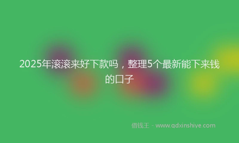2025年滚滚来好下款吗，整理5个最新能下来钱的口子