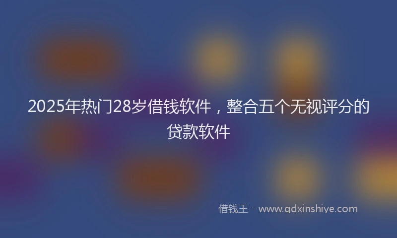 2025年热门28岁借钱软件，整合五个无视评分的贷款软件