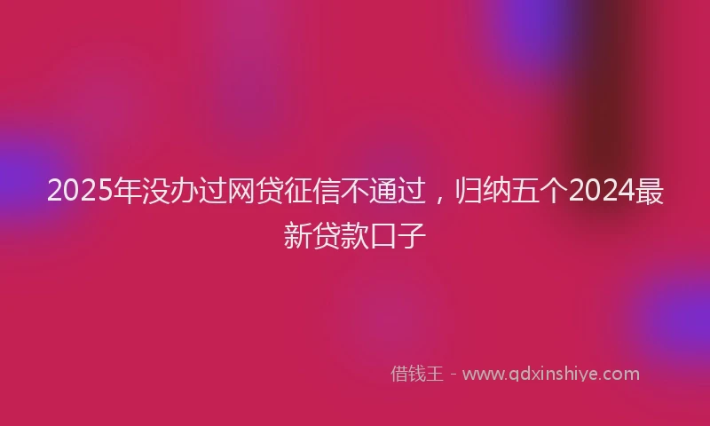 2025年没办过网贷征信不通过，归纳五个2024最新贷款口子