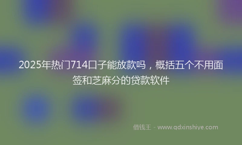 2025年热门714口子能放款吗，概括五个不用面签和芝麻分的贷款软件