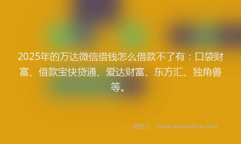 2025年的万达微信借钱怎么借款不了有：口袋财富、借款宝快贷通、爱达财富、东方汇、独角兽等。