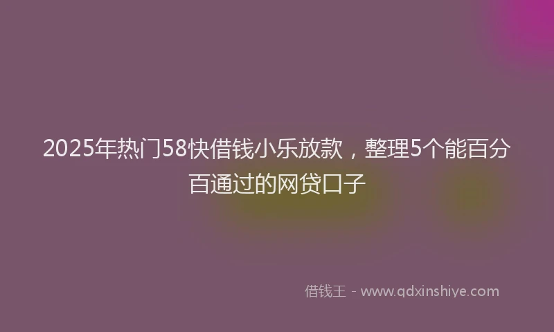 2025年热门58快借钱小乐放款，整理5个能百分百通过的网贷口子
