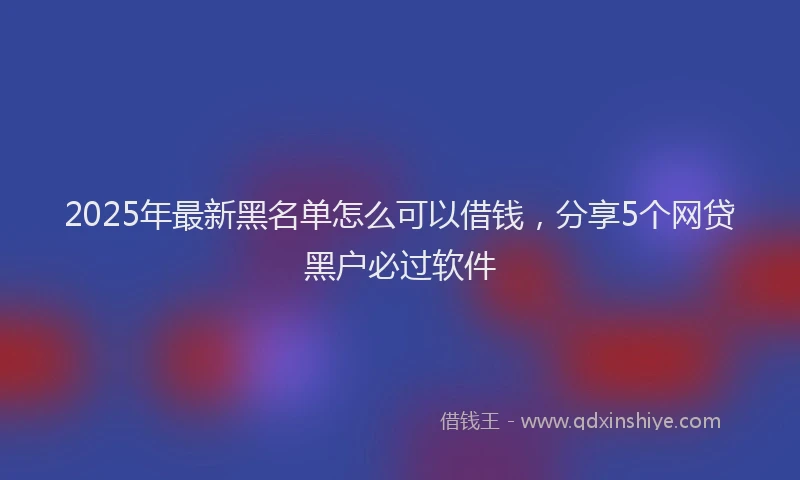 2025年最新黑名单怎么可以借钱，分享5个网贷黑户必过软件
