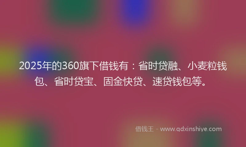 2025年的360旗下借钱有：省时贷融、小麦粒钱包、省时贷宝、固金快贷、速贷钱包等。