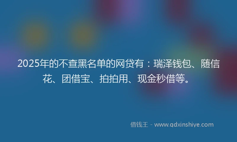 2025年的不查黑名单的网贷有：瑞泽钱包、随信花、团借宝、拍拍用、现金秒借等。