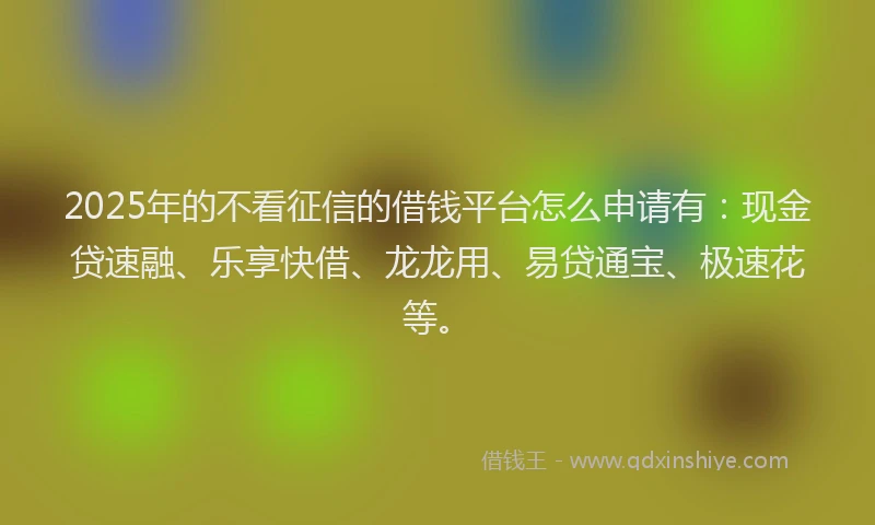 2025年的不看征信的借钱平台怎么申请有：现金贷速融、乐享快借、龙龙用、易贷通宝、极速花等。