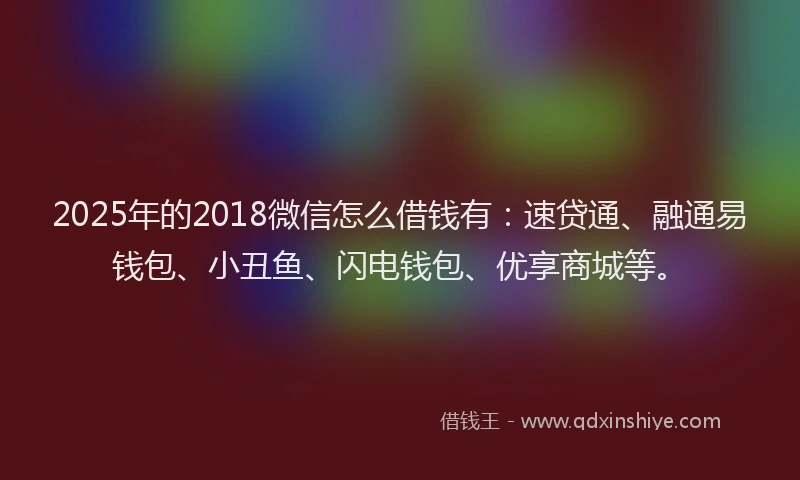 2025年的2018微信怎么借钱有：速贷通、融通易钱包、小丑鱼、闪电钱包、优享商城等。