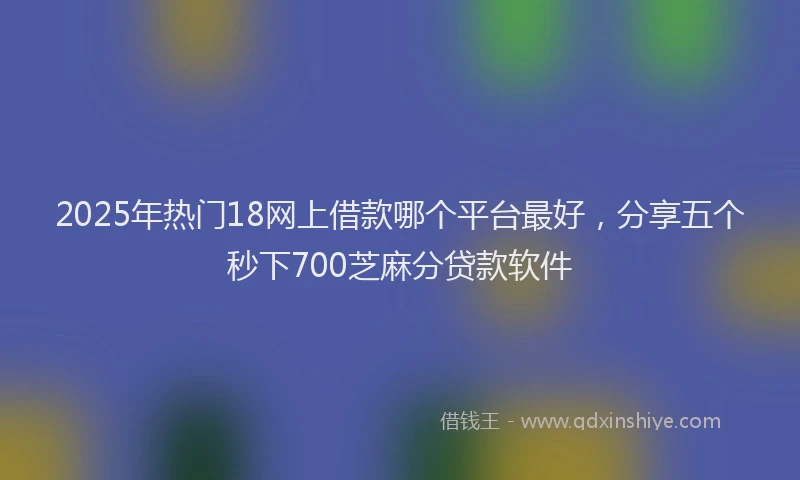 2025年热门18网上借款哪个平台最好，分享五个秒下700芝麻分贷款软件