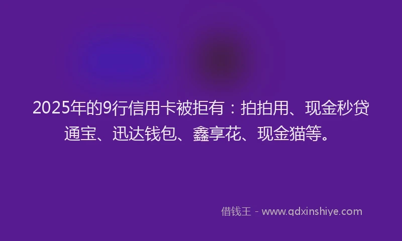 2025年的9行信用卡被拒有：拍拍用、现金秒贷通宝、迅达钱包、鑫享花、现金猫等。
