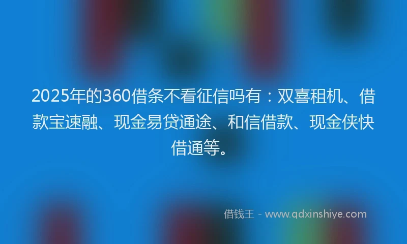 2025年的360借条不看征信吗有：双喜租机、借款宝速融、现金易贷通途、和信借款、现金侠快借通等。