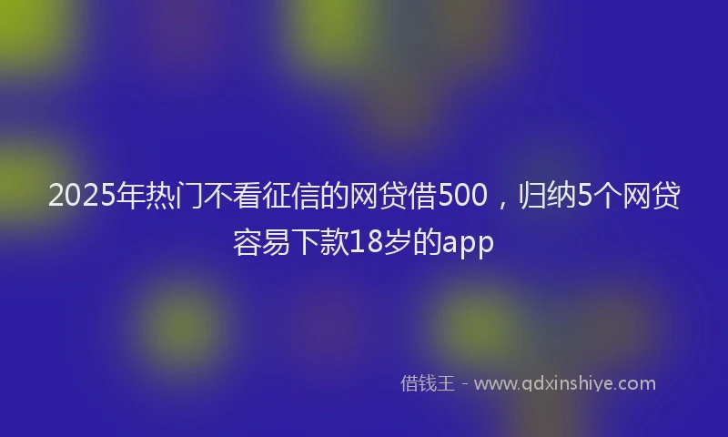 2025年热门不看征信的网贷借500，归纳5个网贷容易下款18岁的app