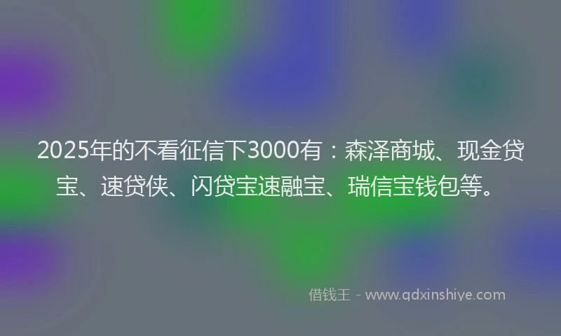 2025年的不看征信下3000有：森泽商城、现金贷宝、速贷侠、闪贷宝速融宝、瑞信宝钱包等。