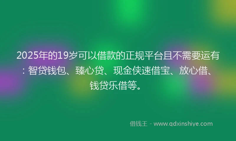 2025年的19岁可以借款的正规平台且不需要运有：智贷钱包、臻心贷、现金侠速借宝、放心借、钱贷乐借等。