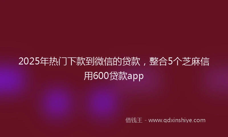 2025年热门下款到微信的贷款,整合5个芝麻信用600贷款app