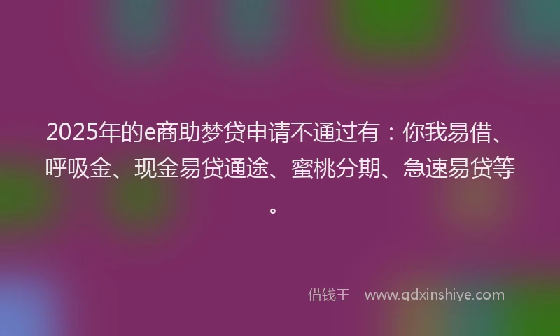2025年的e商助梦贷申请不通过有：你我易借、呼吸金、现金易贷通途、蜜桃分期、急速易贷等。