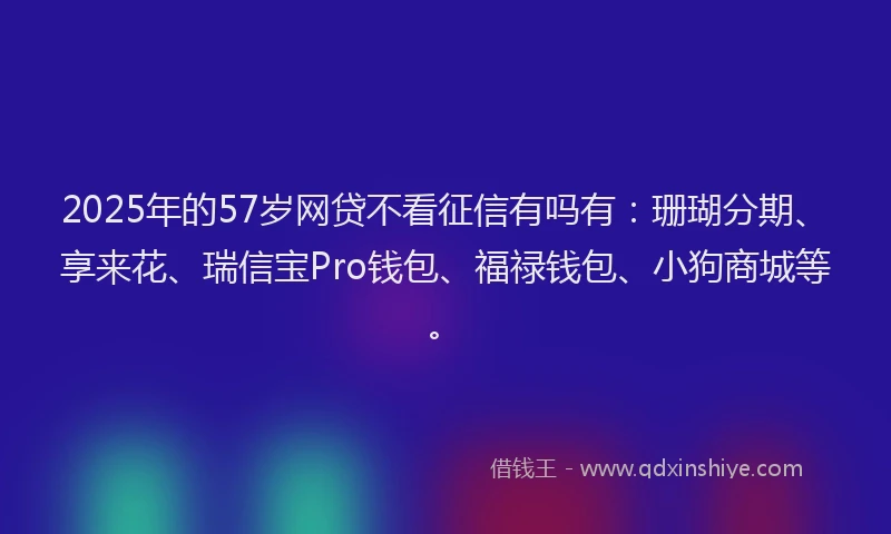 2025年的57岁网贷不看征信有吗有：珊瑚分期、享来花、瑞信宝Pro钱包、福禄钱包、小狗商城等。