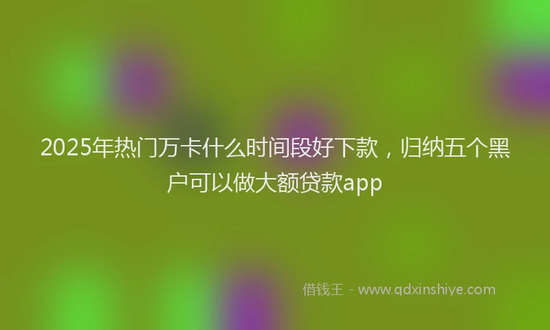 2025年热门万卡什么时间段好下款，归纳五个黑户可以做大额贷款app
