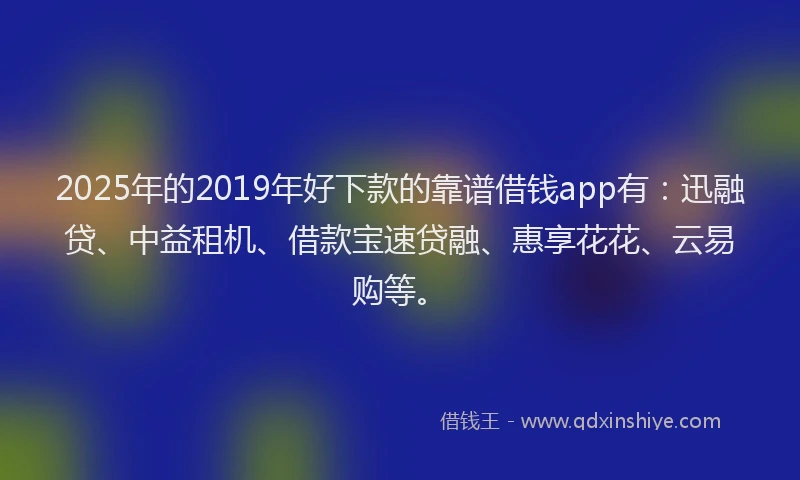 2025年的2019年好下款的靠谱借钱app有：迅融贷、中益租机、借款宝速贷融、惠享花花、云易购等。