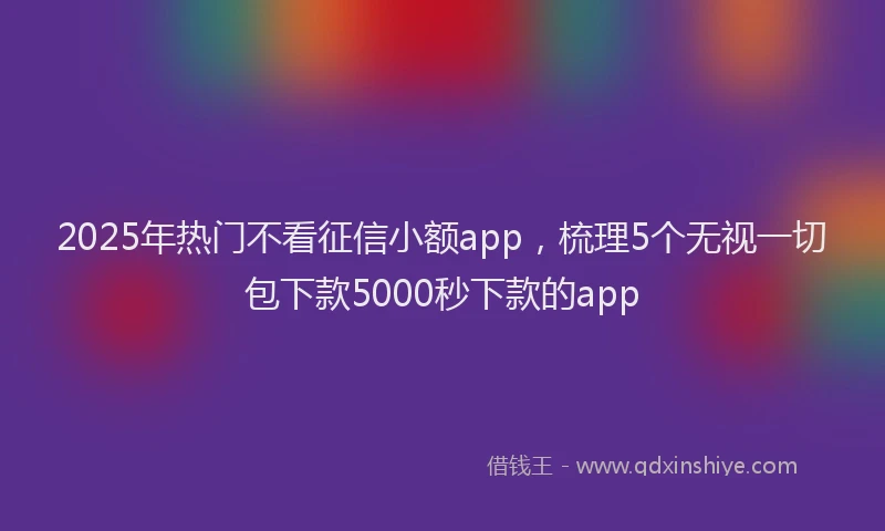 2025年热门不看征信小额app，梳理5个无视一切包下款5000秒下款的app