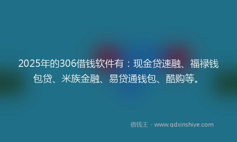 2025年的306借钱软件有：现金贷速融、福禄钱包贷、米族金融、易贷通钱包、酷购等。