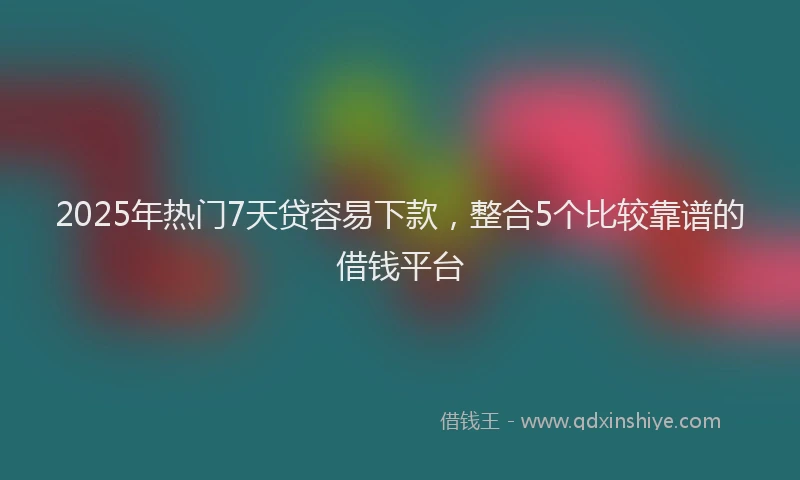 2025年热门7天贷容易下款，整合5个比较靠谱的借钱平台