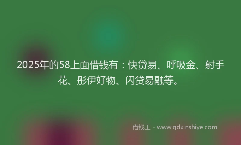 2025年的58上面借钱有：快贷易、呼吸金、射手花、彤伊好物、闪贷易融等。