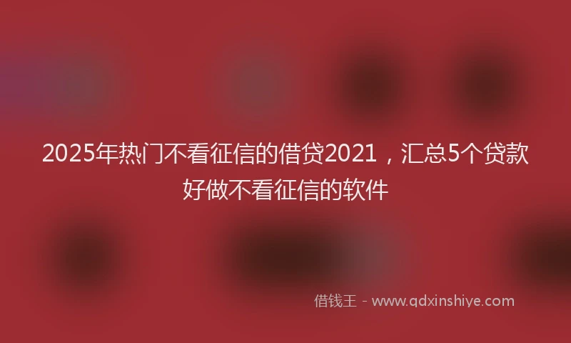 2025年热门不看征信的借贷2021，汇总5个贷款好做不看征信的软件