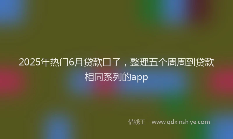 2025年热门6月贷款口子，整理五个周周到贷款相同系列的app