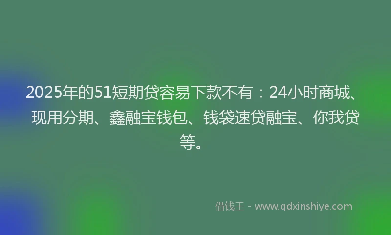 2025年的51短期贷容易下款不有：24小时商城、现用分期、鑫融宝钱包、钱袋速贷融宝、你我贷等。