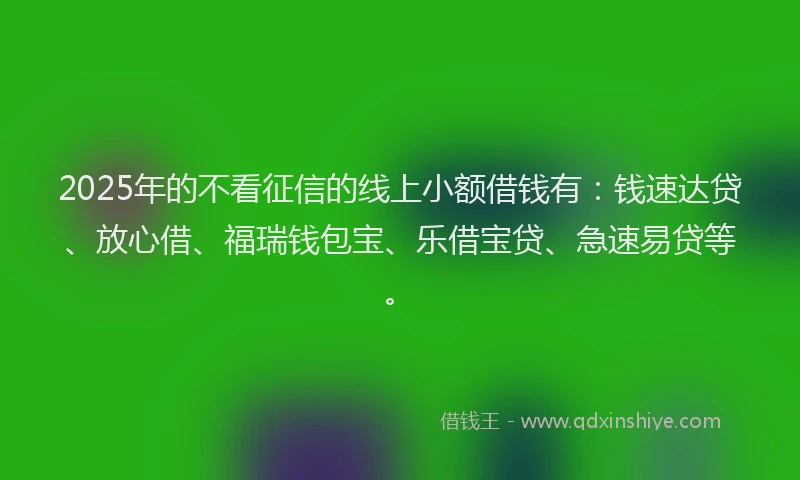 2025年的不看征信的线上小额借钱有：钱速达贷、放心借、福瑞钱包宝、乐借宝贷、急速易贷等。
