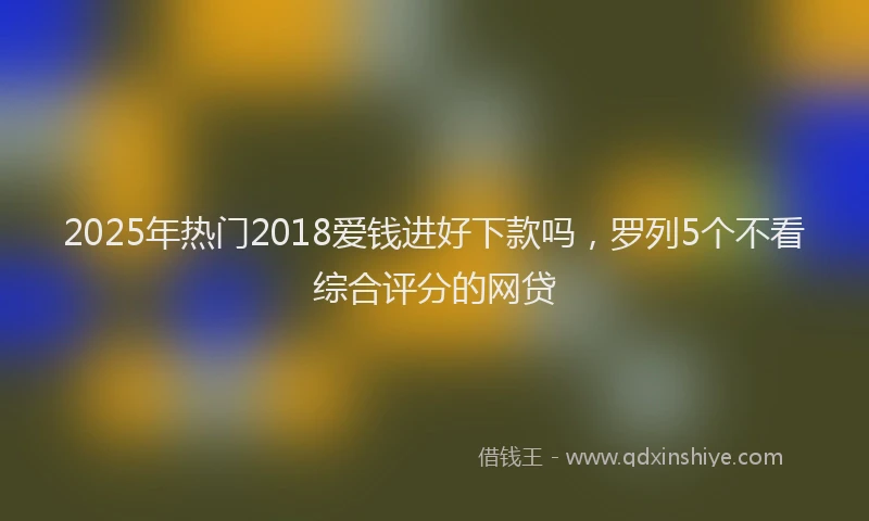 2025年热门2018爱钱进好下款吗，罗列5个不看综合评分的网贷