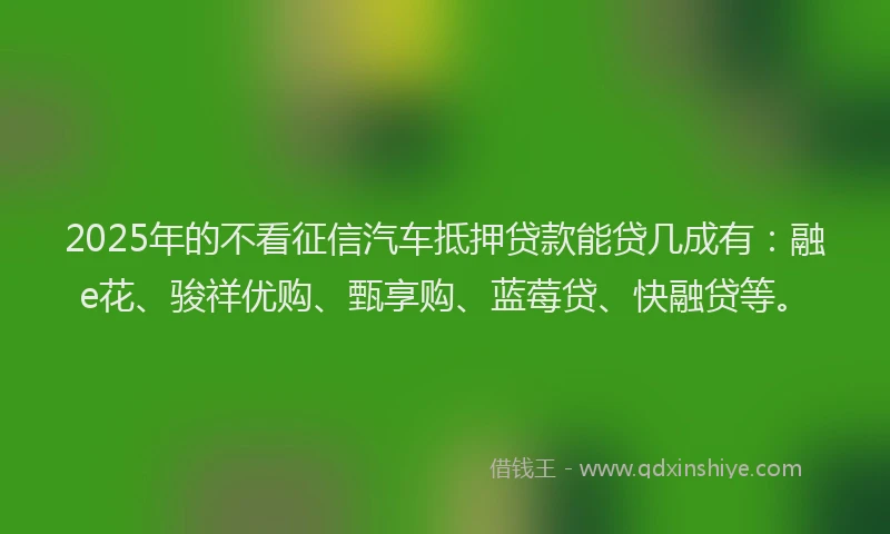 2025年的不看征信汽车抵押贷款能贷几成有：融e花、骏祥优购、甄享购、蓝莓贷、快融贷等。