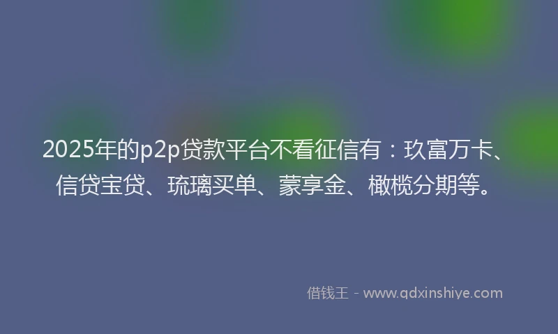 2025年的p2p贷款平台不看征信有：玖富万卡、信贷宝贷、琉璃买单、蒙享金、橄榄分期等。