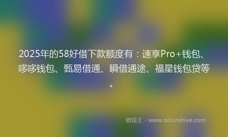 2025年的58好借下款额度有：速享Pro+钱包、哆哆钱包、甄易借通、瞬借通途、福星钱包贷等。