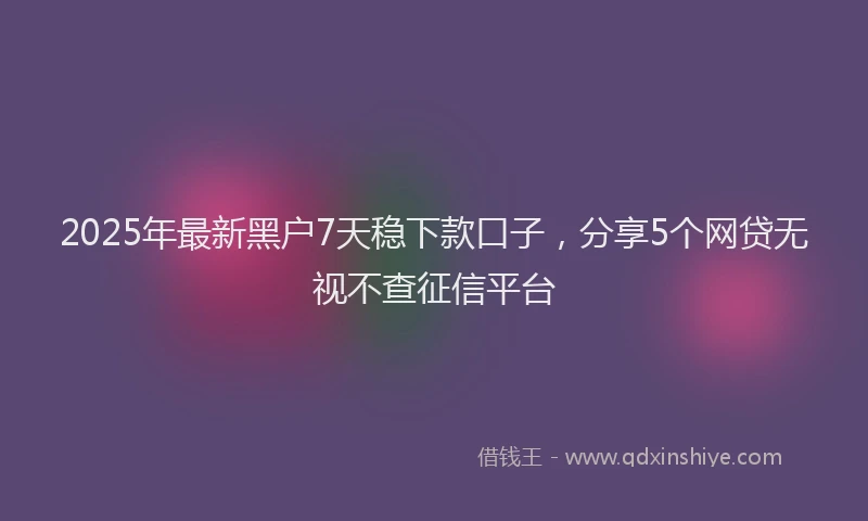 2025年最新黑户7天稳下款口子，分享5个网贷无视不查征信平台