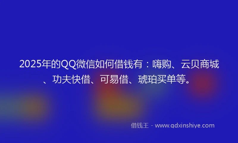 2025年的QQ微信如何借钱有：嗨购、云贝商城、功夫快借、可易借、琥珀买单等。