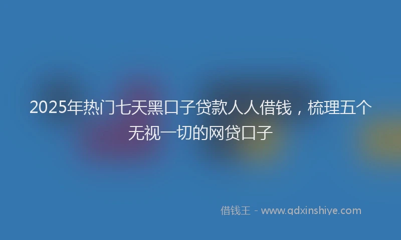 2025年热门七天黑口子贷款人人借钱,梳理五个无视一切的网贷口子