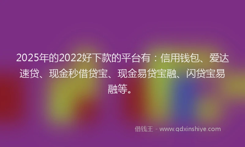 2025年的2022好下款的平台有：信用钱包、爱达速贷、现金秒借贷宝、现金易贷宝融、闪贷宝易融等。